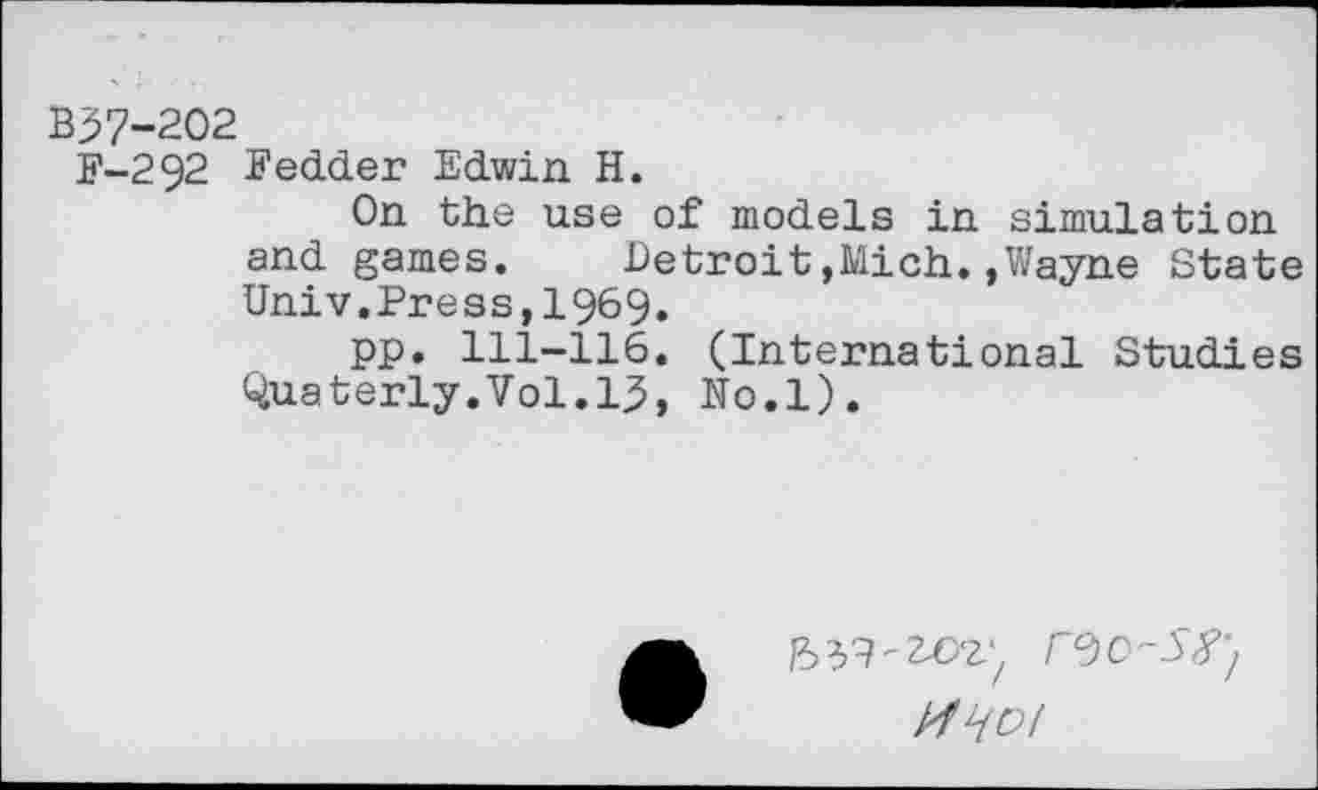 ﻿B37-202
F-292 Fedder Edwin H.
On the use of models in simulation and games.	Detroit,Mich.,Wayne State
Univ.Press,1969.
pp. 111-116. (International Studies Quaterly.Vol.lj5, No.l).
bH'Z&Z', r^O-S^
rfljDl